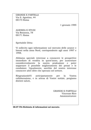 GRANDE E FARTELLI
Via S. Agostino, 44
00175 Roma
1 gennaio 1999
AGENZIA E STUDI
Via Rosanna, 78
00171 Roma
Spettabile Ditta:
Vi sollecito ogni informazione sul mercato delle arance e
limoni nella zona Nord, corrispondente agli anni 1997 e
1998.
Abbiamo speciale interesse a conoscere le prospettive
immediate di vendita in quest’anno, per aumentare
considerevolmente la nostra produzione e poter
soppesare il possibile miglioramento dei prezzi e le
condizioni. Ugualmente, sarebbe del nostro interesse
conoscere altre ditte che operano nel settore.
RingraziandoVi anticipatamente per la Vostra
collaborazione, e in attesa di Vostre notizie, porgiamo
distinti saluti,
GRANDE E FARTELLI
Vincenzo Rico
Amministratore
08.07 ITA Richiesta di informazioni sul mercato.
Português English Deutsch Français Español
 