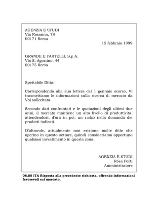 AGENZIA E STUDI
Via Rosanna, 78
00171 Roma
15 febbraio 1999
GRANDE E FARTELLI, S.p.A.
Via S. Agostino, 44
00175 Roma
Spettabile Ditta:
Corrispondendo alla sua lettera del 1 gennaio scorso, Vi
trasmettiamo le informazioni sulla ricerca di mercato da
Voi sollecitata.
Secondo dati confrontati e le quotazioni degli ultimi due
anni, il mercato mantiene un alto livello di produttività,
attendendosi, d’ora in poi, un rialzo nella domanda dei
prodotti indicati.
D’altronde, attualmente non esistono molte ditte che
operino in questo settore, quindi consideriamo opportuno
qualsiasi investimento in questa zona.
AGENZIA E STUDI
Rosa Porti
Amministratore
08.08 ITA Risposta alla precedente richiesta, offrendo informazioni
favorevoli sul mercato.
Português English Deutsch Français Español
 