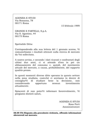 AGENZIA E STUDI
Via Rosanna, 78
00171 Roma
15 febbraio 1999
GRANDE E FARTELLI, S.p.A.
Via S. Agostino, 44
00175 Roma
Spettabile Ditta:
Corrispondendo alla sua lettera del 1 gennaio scorso, Vi
comunichiamo i risultati ottenuti sulla ricerca di mercato
da Voi sollecitata.
A nostro avviso, e secondo i dati ricavati e confrontati degli
ultimi due anni, ci si attende d’ora in poi un
abbassamento del consumo e, quindi, del movimento
attuale del mercato, a causa, probabilmente, del rapporto
qualità-prezzo.
In questi momenti diverse ditte operano in questo settore
nella zona studiata, cosicché ci sentiamo in dovere di
consigliarVi di studiare bene la decisione, non
considerando opportuno nessun investimento
attualmente.
Spiacenti di non poterVi informare favorevolmente, Vi
porgiamo distinti saluti,
AGENZIA E STUDI
Rosa Porti
Amministratore
08.09 ITA Risposta alla precedente richiesta, offrendo informazioni
sfavorevoli sul mercato.
Português English Deutsch Français Español
 