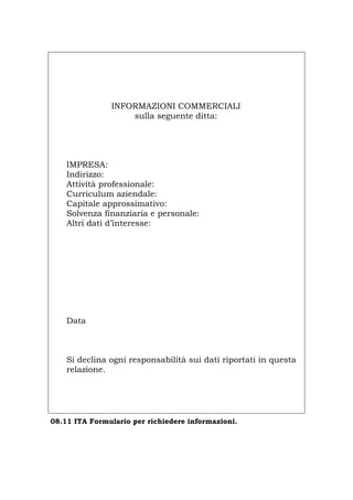 INFORMAZIONI COMMERCIALI
sulla seguente ditta:
IMPRESA:
Indirizzo:
Attività professionale:
Curriculum aziendale:
Capitale approssimativo:
Solvenza finanziaria e personale:
Altri dati d’interesse:
Data
Si declina ogni responsabilità sui dati riportati in questa
relazione.
08.11 ITA Formulario per richiedere informazioni.
Português English Deutsch Français Español
Português English Deutsch Français Español
 