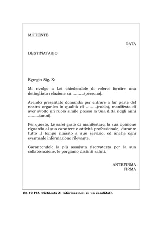 MITTENTE
DATA
DESTINATARIO
Egregio Sig. X:
Mi rivolgo a Lei chiedendole di volerci fornire una
dettagliata relazione su ………(persona).
Avendo presentato domanda per entrare a far parte del
nostro organico in qualità di ………(ruolo), manifesta di
aver svolto un ruolo simile presso la Sua ditta negli anni
………(anni).
Per questo, Le sarei grato di manifestarci la sua opinione
riguardo al suo carattere e attività professionale, durante
tutto il tempo rimasto a suo servizio, ed anche ogni
eventuale informazione rilevante.
Garantendole la più assoluta riservatezza per la sua
collaborazione, le porgiamo distinti saluti.
ANTEFIRMA
FIRMA
08.12 ITA Richiesta di informazioni su un candidato
Português English Deutsch Français Español
 