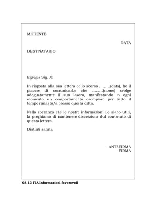 MITTENTE
DATA
DESTINATARIO
Egregio Sig. X:
In risposta alla sua lettera dello scorso ………(data), ho il
piacere di comunicarLe che ………(nome) svolge
adeguatamente il suo lavoro, manifestando in ogni
momento un comportamento esemplare per tutto il
tempo rimasto/a presso questa ditta.
Nella speranza che le nostre informazioni Le siano utili,
la preghiamo di mantenere discrezione dul contenuto di
questa lettera.
Distinti saluti.
ANTEFIRMA
FIRMA
08.13 ITA Informazioni favorevoli
Português English Deutsch Français Español
 