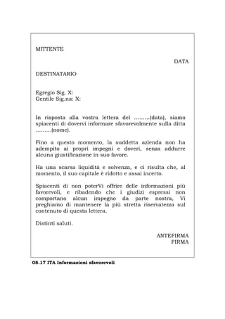MITTENTE
DATA
DESTINATARIO
Egregio Sig. X:
Gentile Sig.na: X:
In risposta alla vostra lettera del ………(data), siamo
spiacenti di dovervi informare sfavorevolmente sulla ditta
………(nome).
Fino a questo momento, la suddetta azienda non ha
adempito ai propri impegni e doveri, senza addurre
alcuna giustificazione in suo favore.
Ha una scarsa liquidità e solvenza, e ci risulta che, al
momento, il suo capitale è ridotto e assai incerto.
Spiacenti di non poterVi offrire delle informazioni più
favorevoli, e ribadendo che i giudizi espressi non
comportano alcun impegno da parte nostra, Vi
preghiamo di mantenere la più stretta riservatezza sul
contenuto di questa lettera.
Distinti saluti.
ANTEFIRMA
FIRMA
08.17 ITA Informazioni sfavorevoli
Português English Deutsch Français Español
 