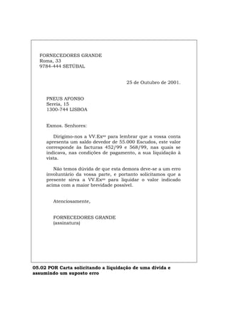 FORNECEDORES GRANDE
Roma, 33
9784-444 SETÚBAL
25 de Outubro de 2001.
PNEUS AFONSO
Sereia, 15
1300-744 LISBOA
Exmos. Senhores:
Dirigimo-nos a VV.Exas para lembrar que a vossa conta
apresenta um saldo devedor de 55.000 Escudos, este valor
corresponde às facturas 452/99 e 568/99, nas quais se
indicava, nas condições de pagamento, a sua liquidação à
vista.
Não temos dúvida de que esta demora deve-se a um erro
involuntário da vossa parte, e portanto solicitamos que a
presente sirva a VV.Exas para liquidar o valor indicado
acima com a maior brevidade possível.
Atenciosamente,
FORNECEDORES GRANDE
(assinatura)
05.02 POR Carta solicitando a liquidação de uma dívida e
assumindo um suposto erro
Español Italiano Deutsch English Français
 