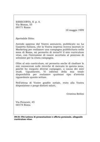 ESSECORTA, S. p. A.
Via Monza, 55
00171 Roma
10 maggio 1999
Spettabile Ditta:
Avendo appreso dal Vostro annuncio, pubblicato su La
Gazzetta Italiana, che la Vostra impresa ricerca laureati in
Marketing per realizzare una campagna pubblicitaria nella
zona di Roma, mi permetto di inviarVi il mio curriculum
vitae, con l’intenzione di essere accettata al processo di
selezione per la citata campagna.
Oltre al mio curriculum, mi permetto anche di risaltare le
mie conoscenze sulle ricerche di mercato in questa zona,
poiché ho eseguito diverse campagne, a causa dei miei
studi. Ugualmente, Vi informo della mia totale
disponibilità per realizzare qualsiasi tipo d’attività
riguardante questo settore.
Nell’attesa di Vostre gradite notizie, resto alla Vostra
disposizione e porgo distinti saluti,
Cristina Rellini
Via Preneste, 45
00174 Roma
09.01 ITA Lettera di presentazione e offerta personale, allegando
curriculum vitae.
Português English Deutsch Français Español
 
