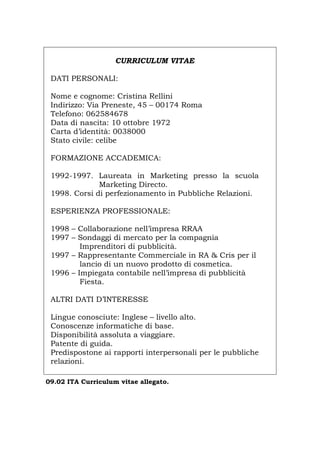 CURRICULUM VITAE
DATI PERSONALI:
Nome e cognome: Cristina Rellini
Indirizzo: Via Preneste, 45 – 00174 Roma
Telefono: 062584678
Data di nascita: 10 ottobre 1972
Carta d’identità: 0038000
Stato civile: celibe
FORMAZIONE ACCADEMICA:
1992-1997. Laureata in Marketing presso la scuola
Marketing Directo.
1998. Corsi di perfezionamento in Pubbliche Relazioni.
ESPERIENZA PROFESSIONALE:
1998 – Collaborazione nell’impresa RRAA
1997 – Sondaggi di mercato per la compagnia
Imprenditori di pubblicità.
1997 – Rappresentante Commerciale in RA & Cris per il
lancio di un nuovo prodotto di cosmetica.
1996 – Impiegata contabile nell’impresa di pubblicità
Fiesta.
ALTRI DATI D’INTERESSE
Lingue conosciute: Inglese – livello alto.
Conoscenze informatiche di base.
Disponibilità assoluta a viaggiare.
Patente di guida.
Predispostone ai rapporti interpersonali per le pubbliche
relazioni.
09.02 ITA Curriculum vitae allegato.
Português English Deutsch Français Español
 