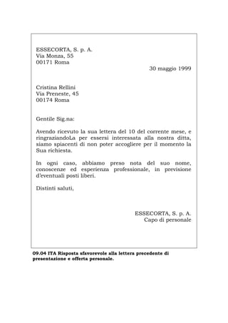 ESSECORTA, S. p. A.
Via Monza, 55
00171 Roma
30 maggio 1999
Cristina Rellini
Via Preneste, 45
00174 Roma
Gentile Sig.na:
Avendo ricevuto la sua lettera del 10 del corrente mese, e
ringraziandoLa per essersi interessata alla nostra ditta,
siamo spiacenti di non poter accogliere per il momento la
Sua richiesta.
In ogni caso, abbiamo preso nota del suo nome,
conoscenze ed esperienza professionale, in previsione
d’eventuali posti liberi.
Distinti saluti,
ESSECORTA, S. p. A.
Capo di personale
09.04 ITA Risposta sfavorevole alla lettera precedente di
presentazione e offerta personale.
Português English Deutsch Français Español
 