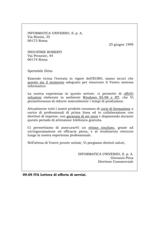 INFORMATICA UNIVERSO, S. p. A.
Via Rimini, 35
00173 Roma
25 giugno 1999
INDUSTRIE ROBERTI
Via Preneste, 44
00174 Roma
Spettabile Ditta:
Essendo vicina l’entrata in vigore dell’EURO, siamo sicuri che
questo sia il momento adeguato per rinnovare il Vostro sistema
informatico.
La nostra esperienza in questo settore, ci permette di offriVi
soluzioni elaborate in ambiente Windows 95-98 e NT, che Vi
permetteranno di ridurre notevolmente i tempi di produzione.
Attualmente tutti i nostri prodotti constano di corsi di formazione a
carico di professionali di prima linea ed in collaborazione con
direttori di imprese, con garanzia di sei mesi e disponendo durante
questo periodo di attenzione telefonica gratuita.
Ci permettiamo di assicurarVi un ottimo risultato, grazie ad
un’organizzazione ed efficacia piena, e al rendimento ottenuto
lungo la nostra esperienza professionale.
Nell’attesa di Vostre pronte notizie, Vi porgiamo distinti saluti,
INFORMATICA UNIVERSO, S. p. A.
Giovanni Pena
Direttore Commerciale
09.05 ITA Lettera di offerta di servizi.
Português English Deutsch Français Español
 