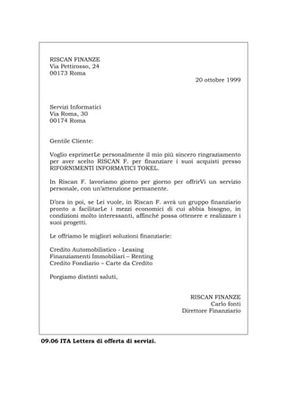 RISCAN FINANZE
Via Pettirosso, 24
00173 Roma
20 ottobre 1999
Servizi Informatici
Via Roma, 30
00174 Roma
Gentile Cliente:
Voglio esprimerLe personalmente il mio più sincero ringraziamento
per aver scelto RISCAN F. per finanziare i suoi acquisti presso
RIFORNIMENTI INFORMATICI TOKEL.
In Riscan F. lavoriamo giorno per giorno per offrirVi un servizio
personale, con un’attenzione permanente.
D’ora in poi, se Lei vuole, in Riscan F. avrà un gruppo finanziario
pronto a facilitarLe i mezzi economici di cui abbia bisogno, in
condizioni molto interessanti, affinché possa ottenere e realizzare i
suoi progetti.
Le offriamo le migliori soluzioni finanziarie:
Credito Automobilistico - Leasing
Finanziamenti Immobiliari – Renting
Credito Fondiario – Carte da Credito
Porgiamo distinti saluti,
RISCAN FINANZE
Carlo fonti
Direttore Finanziario
09.06 ITA Lettera di offerta di servizi.
Português English Deutsch Français Español
 