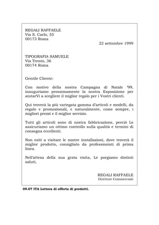 REGALI RAFFAELE
Via S. Carlo, 55
00173 Roma
22 settembre 1999
TIPOGRAFIA SAMUELE
Via Trento, 36
00174 Roma
Gentile Cliente:
Con motivo della nostra Campagna di Natale ’99,
inauguriamo prossimamente la nostra Esposizione per
aiutarVi a scegliere il miglior regalo per i Vostri clienti.
Qui troverà la più variegata gamma d’articoli e modelli, da
regalo e promozionali, e naturalmente, come sempre, i
migliori prezzi e il miglior servizio.
Tutti gli articoli sono di nostra fabbricazione, perciò Le
assicuriamo un ottimo controllo sulla qualità e termini di
consegna eccellenti.
Non esiti a visitare le nostre installazioni, dove troverà il
miglior prodotto, consigliato da professionisti di prima
linea.
Nell’attesa della sua grata visita, Le porgiamo distinti
saluti,
REGALI RAFFAELE
Direttore Commerciale
09.07 ITA Lettera di offerta di prodotti.
Português English Deutsch Français Español
 