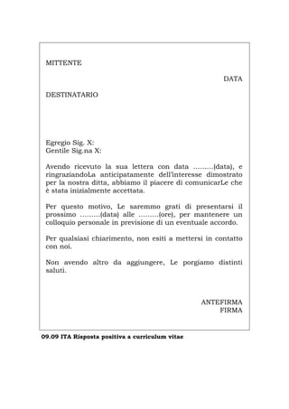 MITTENTE
DATA
DESTINATARIO
Egregio Sig. X:
Gentile Sig.na X:
Avendo ricevuto la sua lettera con data ………(data), e
ringraziandoLa anticipatamente dell’interesse dimostrato
per la nostra ditta, abbiamo il piacere di comunicarLe che
è stata inizialmente accettata.
Per questo motivo, Le saremmo grati di presentarsi il
prossimo ………(data) alle ………(ore), per mantenere un
colloquio personale in previsione di un eventuale accordo.
Per qualsiasi chiarimento, non esiti a mettersi in contatto
con noi.
Non avendo altro da aggiungere, Le porgiamo distinti
saluti.
ANTEFIRMA
FIRMA
09.09 ITA Risposta positiva a curriculum vitae
Português English Deutsch Français Español
 