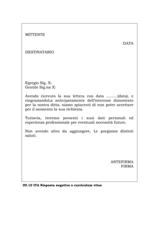 MITTENTE
DATA
DESTINATARIO
Egregio Sig. X:
Gentile Sig.na X:
Avendo ricevuto la sua lettera con data ………(data), e
ringraziandoLa anticipatamente dell’interesse dimostrato
per la nostra ditta, siamo spiacenti di non poter accettare
per il momento la sua richiesta.
Tuttavia, terremo presenti i suoi dati personali ed
esperienza professionale per eventuali necessità future.
Non avendo altro da aggiungere, Le porgiamo distinti
saluti.
ANTEFIRMA
FIRMA
09.10 ITA Risposta negativa a curriculum vitae
Português English Deutsch Français Español
 