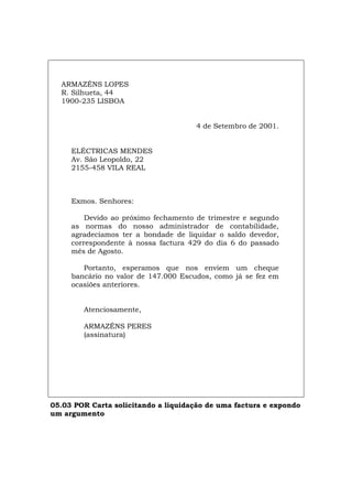 ARMAZÉNS LOPES
R. Silhueta, 44
1900-235 LISBOA
4 de Setembro de 2001.
ELÉCTRICAS MENDES
Av. São Leopoldo, 22
2155-458 VILA REAL
Exmos. Senhores:
Devido ao próximo fechamento de trimestre e segundo
as normas do nosso administrador de contabilidade,
agradecíamos ter a bondade de liquidar o saldo devedor,
correspondente à nossa factura 429 do dia 6 do passado
mês de Agosto.
Portanto, esperamos que nos enviem um cheque
bancário no valor de 147.000 Escudos, como já se fez em
ocasiões anteriores.
Atenciosamente,
ARMAZÉNS PERES
(assinatura)
05.03 POR Carta solicitando a liquidação de uma factura e expondo
um argumento
Español Italiano Deutsch English Français
 