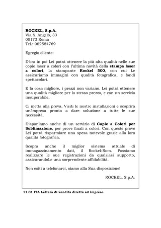 ROCKEL, S.p.A.
Via S. Angelo, 33
00173 Roma
Tel.: 062584769
Egregio cliente:
D’ora in poi Lei potrà ottenere la più alta qualità nelle sue
copie laser a colori con l’ultima novità della stampa laser
a colori, la stampante Rockel 500, con cui Le
assicuriamo immagini con qualità fotografica, e fondi
spettacolari.
E la cosa migliore, i prezzi non variano. Lei potrà ottenere
una qualità migliore per lo stesso prezzo, e con un servizio
insuperabile.
Ci metta alla prova. Visiti le nostre installazioni e scoprirà
un’impresa pronta a dare soluzione a tutte le sue
necessità.
Disponiamo anche di un servizio di Copie a Colori per
Sublimazione, per prove finali a colori. Con queste prove
Lei potrà risparmiare una spesa notevole grazie alla loro
qualità fotografica.
Scopra anche il miglior sistema attuale di
immagazzinamento dati, il Rockel-Rom. Possiamo
realizzare le sue registrazioni da qualsiasi supporto,
assicurandoLe una sorprendente affidabilità.
Non esiti a telefonarci, siamo alla Sua disposizione!
ROCKEL, S.p.A.
11.01 ITA Lettera di vendita diretta ad imprese.
Português English Deutsch Français Español
 