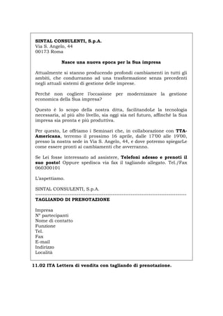 SINTAL CONSULENTI, S.p.A.
Via S. Angelo, 44
00173 Roma
Nasce una nuova epoca per la Sua impresa
Attualmente si stanno producendo profondi cambiamenti in tutti gli
ambiti, che condurranno ad una trasformazione senza precedenti
negli attuali sistemi di gestione delle imprese.
Perché non cogliere l’occasione per modernizzare la gestione
economica della Sua impresa?
Questo è lo scopo della nostra ditta, facilitandoLe la tecnologia
necessaria, al più alto livello, sia oggi sia nel futuro, affinché la Sua
impresa sia pronta e più produttiva.
Per questo, Le offriamo i Seminari che, in collaborazione con TTA-
Americana, terremo il prossimo 16 aprile, dalle 17’00 alle 19’00,
presso la nostra sede in Via S. Angelo, 44, e dove potremo spiegarLe
come essere pronti ai cambiamenti che avverranno.
Se Lei fosse interessato ad assistere, Telefoni adesso e prenoti il
suo posto! Oppure spedisca via fax il tagliando allegato. Tel./Fax
060300101
L’aspettiamo.
SINTAL CONSULENTI, S.p.A.
------------------------------------------------------------------------------------
TAGLIANDO DI PRENOTAZIONE
Impresa
Nº partecipanti
Nome di contatto
Funzione
Tel.
Fax
E-mail
Indirizzo
Località
11.02 ITA Lettera di vendita con tagliando di prenotazione.
Português English Deutsch Français Español
 