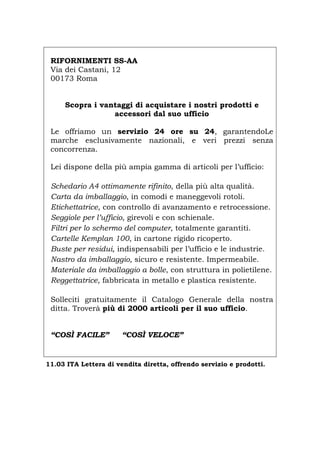 RIFORNIMENTI SS-AA
Via dei Castani, 12
00173 Roma
Scopra i vantaggi di acquistare i nostri prodotti e
accessori dal suo ufficio
Le offriamo un servizio 24 ore su 24, garantendoLe
marche esclusivamente nazionali, e veri prezzi senza
concorrenza.
Lei dispone della più ampia gamma di articoli per l’ufficio:
Schedario A4 ottimamente rifinito, della più alta qualità.
Carta da imballaggio, in comodi e maneggevoli rotoli.
Etichettatrice, con controllo di avanzamento e retrocessione.
Seggiole per l’ufficio, girevoli e con schienale.
Filtri per lo schermo del computer, totalmente garantiti.
Cartelle Kemplan 100, in cartone rigido ricoperto.
Buste per residui, indispensabili per l’ufficio e le industrie.
Nastro da imballaggio, sicuro e resistente. Impermeabile.
Materiale da imballaggio a bolle, con struttura in polietilene.
Reggettatrice, fabbricata in metallo e plastica resistente.
Solleciti gratuitamente il Catalogo Generale della nostra
ditta. Troverà più di 2000 articoli per il suo ufficio.
“COSÌ FACILE” “COSÌ VELOCE”
11.03 ITA Lettera di vendita diretta, offrendo servizio e prodotti.
Português English Deutsch Français Español
 