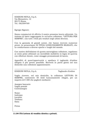 EDIZIONI NEYLA, S.p.A.
Via Monastero, 12
00173 Roma
Tel.: 062584769
Egregio Signore:
Siamo compiaciuti di offrirLe il nostro prossimo lancio editoriale. Un
insieme di opere raggruppate in un’unica collezione, “LETTURA PER
SEMPRE”, con tutti i titoli più venduti negli ultimi decenni.
Con la garanzia di grandi autori, che hanno ricevuto numerosi
premi, Le presentiamo 50 TITOLI LUSSUOSAMENTE RILEGATI, che
Le condurranno a diverse epoche e luoghi del mondo.
Con motivo dell’edizione di questa meravigliosa collezione, regaliamo
ai cento primi abbonati un incredibile mobiletto in legno di quercia
con rifiniture dorate, come omaggio promozionale di lancio.
Approfitti di quest’opportunità e spedisca il tagliando d’ordine
allegato il più presto possibile. Riceverà in pochi giorni nel suo
domicilio una collezione appassionante.
------------------------------------------------------------------------------------
EDIZIONI NEYLA, S.p.A. Tagliando d’ordine
Voglio ricevere, nel mio domicilio, la collezione LETTURA DI
SEMPRE, contenente 50 titoli lussuosamente rilegati, per un
importo di € 300 che pagherò mediante:
Assegno bancario
Vaglia postale
Contrassegno
Nome:
Indirizzo:
Località:
Telefono:
Data:
Firma
11.04 ITA Lettera di vendita diretta a privati.
Português English Deutsch Français Español
 