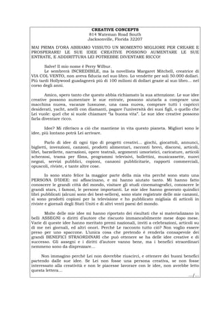 CREATIVE CONCEPTS
814 Wateman Road South
Jacksonville, Florida 32207
MAI PRIMA D’ORA ABBIAMO VISSUTO UN MOMENTO MIGLIORE PER CREARE E
PROSPERARE! LE SUE IDEE CREATIVE POSSONO AUMENTARE LE SUE
ENTRATE, E ADDIRITTURA LEI POTREBBE DIVENTARE RICCO!
Salve! Il mio nome è Perry Wilbur.
Le sembrerà INCREDIBILE, ma la novellista Margaret Mitchell, creatrice di
VIA COL VENTO, non aveva fiducia nel suo libro. Lo vendette per soli 50.000 dollari.
Più tardi Hollywood guadagnerà più di 100 milioni di dollari grazie al suo libro… nel
corso degli anni.
Amico, spero tanto che questo abbia richiamato la sua attenzione. Le sue idee
creative possono aumentare le sue entrate, possono aiutarla a comprare una
macchina nuova, vacanze lussuose, una casa nuova, comprare tutti i capricci
desiderati, yacht, anelli con diamanti, pagare l’università dei suoi figli, o quello che
Lei vuole: quel che si suole chiamare “la buona vita”. Le sue idee creative possono
farla diventare ricco.
Idee? Mi riferisco a ciò che mantiene in vita questo pianeta. Migliori sono le
idee, più lontano potrà Lei arrivare.
Parlo di idee di ogni tipo di progetti creativi… giochi, giocattoli, annunci,
biglietti, invenzioni, canzoni, prodotti alimentari, racconti brevi, discorsi, articoli,
libri, barzellette, narrazioni, opere teatrali, argomenti umoristici, caricature, articoli
scherzosi, trama per films, programmi televisivi, bollettini, musicassette, nuovi
negozi, servizi pubblici, copioni, canzoni pubblicitarie, rapporti commerciali,
opuscoli, riviste, e tante altre cose.
Io sono stato felice la maggior parte della mia vita perché sono stato una
PERSONA D’IDEE: mi affascinano, e mi hanno aiutato tanto. Mi hanno fatto
conoscere le grandi città del mondo, visitare gli studi cinematografici, conoscere le
grandi stars, i famosi, le persone importanti. Le mie idee hanno generato quindici
libri pubblicati (alcuni sono dei best-sellers), sono state registrate delle mie canzoni,
si sono prodotti copioni per la televisione e ho pubblicato migliaia di articoli in
riviste e giornali degli Stati Uniti e di altri venti paesi del mondo.
Molte delle mie idee mi hanno riportato dei risultati che si materializzano in
belli ASSEGNI o diritti d’autore che riscuoto immancabilmente mese dopo mese.
Varie di queste idee hanno meritato premi nazionali, inviti a celebrazioni, articoli su
di me nei giornali, ed altri onori. Perché Le racconto tutto ciò? Non voglio essere
preso per uno spaccone. L’unica cosa che pretendo è renderla consapevole dei
grandi BENEFICI STRAORDINARI che può ottenere se ha delle idee creative e di
successo. Gli assegni e i diritti d’autore vanno bene, ma i benefici straordinari
nemmeno sono da disprezzare…
Non immagino perché Lei non dovrebbe riuscirci, e ottenere dei buoni benefici
partendo dalle sue idee. Se Lei non fosse una persona creativa, se non fosse
interessato alla creatività e non le piacesse lavorare con le idee, non avrebbe letto
questa lettera…
…/…
Português English Deutsch Français Español
 