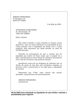 IRMÃOS FERNANDES
R. Saragoça, 43
8659-214 VISEU
3 de Maio de 2001.
SATINADOS E EMULSÕES
Av. Rio Grande, 44
1000-325 LISBOA
Exmo. Senhor:
Não tendo recebido a vossa resposta às nossas cartas
anteriores, uma vez mais insistimos na necessidade de que
V.Exa proceda com a liquidação da dívida com a nossa
empresa. Esta apresenta um saldo devedor no valor de
55.000 Escudos.
Partindo do pressuposto de que a mesma não foi
liquidada por motivo de força maior que o impede de o
fazer, transmitimos o nosso desejo de colaborar juntamente
com o fim de encontrar uma possível solução.
Igualmente vemo-nos na obrigação de informar que se
dentro do prazo de dez dias não recebemos resposta ao
presente aviso, recorreremos à via legal para a liquidação
da mesma.
Esperando que V.Exa. tome ciência das nossas
intenções, subscrevemo-nos atenciosamente,
IRMÃOS FERNANDES
(assinatura)
05.04 POR Carta insistindo na liquidação de uma dívida e abrindo a
possibilidade para negociar
Español Italiano Deutsch English Français
 