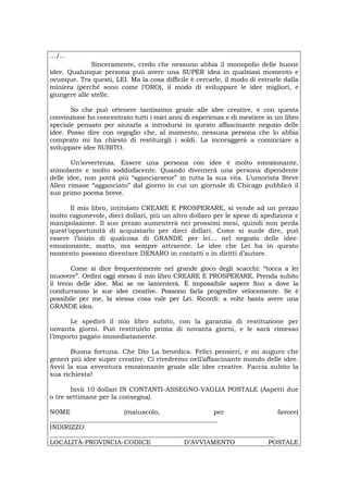 .../...
Sinceramente, credo che nessuno abbia il monopolio delle buone
idee. Qualunque persona può avere una SUPER idea in qualsiasi momento e
ovunque. Tra questi, LEI. Ma la cosa difficile è cercarle, il modo di estrarle dalla
miniera (perché sono come l’ORO), il modo di sviluppare le idee migliori, e
giungere alle stelle.
So che può ottenere tantissimo grazie alle idee creative, e con questa
convinzione ho concentrato tutti i miei anni di esperienza e di mestiere in un libro
speciale pensato per aiutarla a introdursi in questo affascinante negozio delle
idee. Posso dire con orgoglio che, al momento, nessuna persona che lo abbia
comprato mi ha chiesto di restituirgli i soldi. La incoraggerà a cominciare a
sviluppare idee SUBITO.
Un’avvertenza. Essere una persona con idee è molto emozionante,
stimolante e molto soddisfacente. Quando diventerà una persona dipendente
delle idee, non potrà più “sganciarsene” in tutta la sua vita. L’umorista Steve
Allen rimase “agganciato” dal giorno in cui un giornale di Chicago pubblicò il
suo primo poema breve.
Il mio libro, intitolato CREARE E PROSPERARE, si vende ad un prezzo
molto ragionevole, dieci dollari, più un altro dollaro per le spese di spedizione e
manipolazione. Il suo prezzo aumenterà nei prossimi mesi, quindi non perda
quest’opportunità di acquistarlo per dieci dollari. Come si suole dire, può
essere l’inizio di qualcosa di GRANDE per lei… nel negozio delle idee:
emozionante, matto, ma sempre attraente. Le idee che Lei ha in questo
momento possono diventare DENARO in contatti o in diritti d’autore.
Come si dice frequentemente nel grande gioco degli scacchi: “tocca a lei
muovere”. Ordini oggi stesso il mio libro CREARE E PROSPERARE. Prenda subito
il treno delle idee. Mai se ne lamenterà. È impossibile sapere fino a dove la
condurranno le sue idee creative. Possono farla progredire velocemente. Se è
possibile per me, la stessa cosa vale per Lei. Ricordi: a volte basta avere una
GRANDE idea.
Le spedirò il mio libro subito, con la garanzia di restituzione per
novanta giorni. Può restituirlo prima di novanta giorni, e le sarà rimesso
l’importo pagato immediatamente.
Buona fortuna. Che Dio La benedica. Felici pensieri, e mi auguro che
generi più idee super creative. Ci rivedremo nell’affascinante mondo delle idee.
Avvii la sua avventura emozionante grazie alle idee creative. Faccia subito la
sua richiesta!
Invii 10 dollari IN CONTANTI-ASSEGNO-VAGLIA POSTALE (Aspetti due
o tre settimane per la consegna).
NOME (maiuscolo, per favore)
____________________________________________________
INDIRIZZO
______________________________________________________________________
LOCALITÀ-PROVINCIA-CODICE D’AVVIAMENTO POSTALE
 