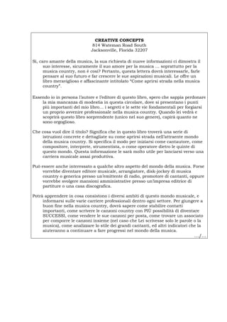 CREATIVE CONCEPTS
814 Wateman Road South
Jacksonville, Florida 32207
Sì, caro amante della musica, la sua richiesta di nuove informazioni ci dimostra il
suo interesse, sicuramente il suo amore per la musica … soprattutto per la
musica country, non è così? Pertanto, questa lettera dovrà interessarle, farle
pensare al suo futuro e far crescere le sue aspirazioni musicali. Le offre un
libro meraviglioso e affascinante intitolato “Come aprirsi strada nella musica
country”.
Essendo io in persona l’autore e l’editore di questo libro, spero che sappia perdonare
la mia mancanza di modestia in questa circolare, dove si presentano i punti
più importanti del mio libro… i segreti e le sette vie fondamentali per forgiarsi
un proprio avvenire professionale nella musica country. Quando lei vedrà e
scoprirà questo libro sorprendente (unico nel suo genere), capirà quanto ne
sono orgoglioso.
Che cosa vuol dire il titolo? Significa che in questo libro troverà una serie di
istruzioni concrete e dettagliate su come aprirsi strada nell’attraente mondo
della musica country. Si specifica il modo per iniziarsi come cantautore, come
compositore, interprete, strumentista, o come operatore dietro le quinte di
questo mondo. Questa informazione le sarà molto utile per lanciarsi verso una
carriera musicale assai produttiva.
Può essere anche interessato a qualche altro aspetto del mondo della musica. Forse
vorrebbe diventare editore musicale, arrangiatore, disk-jockey di musica
country o generica presso un’emittente di radio, promotore di cantanti, oppure
vorrebbe svolgere mansioni amministrative presso un’impresa editrice di
partiture o una casa discografica.
Potrà apprendere in cosa consistono i diversi ambiti di questo mondo musicale, e
informarsi sulle varie carriere professionali dentro ogni settore. Per giungere a
buon fine nella musica country, dovrà sapere come stabilire contatti
importanti, come scrivere le canzoni country con PIÙ possibilità di diventare
SUCCESSI, come vendere le sue canzoni per posta, come trovare un associato
per comporre le canzoni insieme (nel caso che Lei scrivesse solo le parole o la
musica), come analizzare lo stile dei grandi cantanti, ed altri indicatori che la
aiuteranno a continuare a fare progressi nel mondo della musica.
…/…
Português English Deutsch Français Español
 