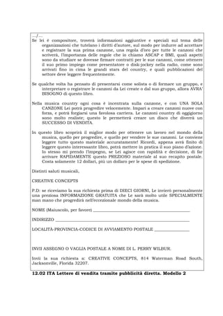 …/…
Se lei è compositore, troverà informazioni aggiuntive e speciali sul tema delle
organizzazioni che tutelano i diritti d’autore, sul modo per indurre ad accettare
e registrare la sua prima canzone, una regola d’oro per tutte le canzoni che
scriverà, l’importanza delle regole che io chiamo ASCAP e BMI, quali aspetti
sono da studiare se dovesse firmare contratti per le sue canzoni, come ottenere
il suo primo impiego come presentatore o disk-jockey nella radio, come sono
arrivati fino in cima le grandi stars del country, e quali pubblicazioni del
settore deve leggere frequentemente.
Se qualche volta ha pensato di presentarsi come solista o di formare un gruppo, e
interpretare o registrare le canzoni da Lei create o dal suo gruppo, allora AVRA’
BISOGNO di questo libro.
Nella musica country ogni cosa è incentrata sulla canzone, e con UNA SOLA
CANZONE Lei potrà progredire velocemente. Impari a creare canzoni nuove con
forza, e potrà forgiarsi una favolosa carriera. Le canzoni country di oggigiorno
sono molto realiste; questo le permetterà creare un disco che diverrà un
SUCCESSO DI VENDITA.
In questo libro scoprirà il miglior modo per ottenere un lavoro nel mondo della
musica, quello per progredire, e quello per vendere le sue canzoni. Le conviene
leggere tutto questo materiale accuratamente! Ricordi, appena avrà finito di
leggere questo interessante libro, potrà mettere in pratica il suo piano d’azione.
Io stesso mi prendo l’impegno, se Lei agisce con rapidità e decisione, di far
arrivare RAPIDAMENTE questo PREZIOSO materiale al suo recapito postale.
Costa solamente 12 dollari, più un dollaro per le spese di spedizione.
Distinti saluti musicali,
CREATIVE CONCEPTS
P.D: se riceviamo la sua richiesta prima di DIECI GIORNI, Le invierò personalmente
una preziosa INFORMAZIONE GRATUITA che Le sarà molto utile SPECIALMENTE
man mano che progredirà nell’eccezionale mondo della musica.
NOME (Maiuscolo, per favore) _______________________________________________
INDIRIZZO _________________________________________________________________
LOCALITÀ-PROVINCIA-CODICE DI AVVIAMENTO POSTALE _________________
INVII ASSEGNO O VAGLIA POSTALE A NOME DI L. PERRY WILBUR.
Invii la sua richiesta a: CREATIVE CONCEPTS, 814 Waterman Road South,
Jacksonville, Florida 32207.
12.02 ITA Lettere di vendita tramite pubblicità diretta. Modello 2
 