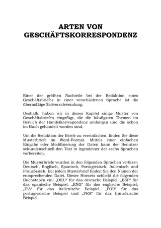 A
AR
RT
TE
EN
N V
VO
ON
N
G
GE
ES
SC
CH
HÄ
ÄF
FT
TS
SK
KO
OR
RR
RE
ES
SP
PO
ON
ND
DE
EN
NZ
Z
Einer der größten Nachteile bei der Redaktion eines
Geschäftsbriefes in einer verschiedenen Sprache ist die
übermäßige Zeitverschwendung.
Deshalb, haben wir in dieses Kapitel einige Muster von
Geschäftsbriefen eingefügt, die die häufigsten Themen im
Bereich der Handelkorrespondenz umfangen und die schon
im Buch gehandelt worden sind.
Um die Redaktion der Briefe zu vereinfachen, finden Sie diese
Musterbriefe im Word-Format. Mittels einer einfachen
Eingabe oder Modifizierung der Daten kann der Benutzer
sekundenschnell den Text in irgendeiner der sechs Sprachen
vorbereiten.
Die Musterbriefe wurden in den folgenden Sprachen verfasst:
Deutsch, Englisch, Spanisch, Portugiesisch, Italienisch und
Französisch. Bei jedem Musterbrief finden Sie den Namen der
entsprechenden Datei. Dieser Hinweis schließt die folgenden
Buchstaben ein: „DEU“ für das deutsche Beispiel, „ESP“ für
das spanische Beispiel, „ENG“ für das englische Beispiel,
„ITA“ für das italienische Beispiel, „POR“ für das
portugiesische Beispiel und „FRA“ für das französische
Beispiel.
 