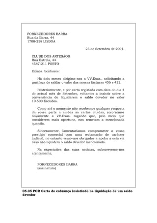 FORNECEDORES BARRA
Rua da Barra, 44
1700-258 LISBOA
23 de Setembro de 2001.
CLUBE DOS ARTESÃOS
Rua Estrela, 44
4587-211 PORTO
Exmos. Senhores:
Há dois meses dirigimo-nos a VV.Exas., solicitando a
gentileza de saldar o valor das nossas facturas 456 e 432.
Posteriormente, e por carta registada com data do dia 4
do actual mês de Setembro, voltamos a insistir sobre a
conveniência de liquidarem o saldo devedor no valor
10.500 Escudos.
Como até o momento não recebemos qualquer resposta
da vossa parte a ambas as cartas citadas, recorremos
novamente a VV.Exas. rogando que, pelo meio que
considerem mais oportuno, nos remetam a mencionada
quantia.
Sinceramente, lamentaríamos comprometer o vosso
prestígio comercial com uma reclamação de carácter
judicial, no entanto vemo-nos obrigados a apelar a esta via
caso não liquidem o saldo devedor mencionado.
Na expectativa das suas notícias, subscrevemo-nos
atentamente,
FORNECEDORES BARRA
(assinatura)
05.05 POR Carta de cobrança insistindo na liquidação de um saldo
devedor
Español Italiano Deutsch English Français
 