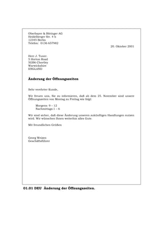 Oberbayer & Böringer AG
Heidelberger Str. 4 b
12345 Berlin
Telefon: 0136 657982
20. Oktober 2001
Herr J. Tuner.
5 Horton Road
5GB6 Chortley
Warwickshire
ENGLAND
Änderung der Öffnungszeiten
Sehr verehrter Kunde,
Wir freuen uns, Sie zu informieren, daß ab dem 25. November sind unsere
Öffnungszeiten von Montag zu Freitag wie folgt:
Morgens: 9 – 12
Nachmittags:1 – 6
Wir sind sicher, daß diese Änderung unseren zukünftigen Handlungen nutzen
wird. Wir wünschen Ihnen weiterhin alles Gute.
Mit freundlichen Grüßen
Georg Weizen
Geschäftsführer
01.01 DEU Änderung der Öffnungszeiten.
Português English Italiano Français Español
 