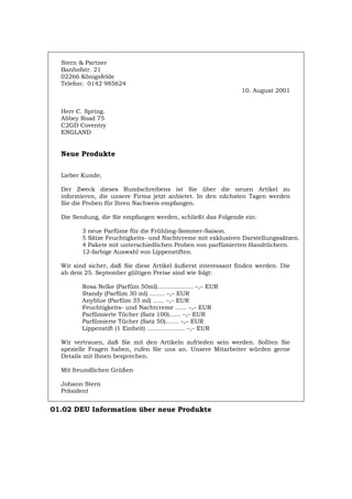 Stern & Partner
Banhofstr. 21
02266 Königsfelde
Telefon: 0142 985624
10. August 2001
Herr C. Spring.
Abbey Road 75
C2GD Coventry
ENGLAND
Neue Produkte
Lieber Kunde;
Der Zweck dieses Rundschreibens ist Sie über die neuen Artikel zu
informieren, die unsere Firma jetzt anbietet. In den nächsten Tagen werden
Sie die Proben für Ihren Nachweis empfangen.
Die Sendung, die Sie empfangen werden, schließt das Folgende ein:
3 neue Parfüme für die Frühling-Sommer-Saison.
5 Sätze Feuchtigkeits- und Nachtcreme mit exklusiven Darstellungssätzen.
4 Pakete mit unterschiedlichen Proben von parfümierten Handtüchern.
12-farbige Auswahl von Lippenstiften.
Wir sind sicher, daß Sie diese Artikel äußerst interessant finden werden. Die
ab dem 25. September gültigen Preise sind wie folgt:
Rosa Nelke (Parfüm 50ml)................... –,– EUR
Standy (Parfüm 30 ml) ........ –,– EUR
Anyblue (Parfüm 35 ml) ...... –,– EUR
Feuchtigkeits- und Nachtcreme ...... –,– EUR
Parfümierte Tücher (Satz 100)...... –,– EUR
Parfümierte Tücher (Satz 50)....... –,– EUR
Lippenstift (1 Einheit) .................... –,– EUR
Wir vertrauen, daß Sie mit den Artikeln zufrieden sein werden. Sollten Sie
spezielle Fragen haben, rufen Sie uns an. Unsere Mitarbeiter würden gerne
Details mit Ihnen besprechen.
Mit freundlichen Grüßen
Johann Stern
Präsident
01.02 DEU Information über neue Produkte
Português English Italiano Français Español
 