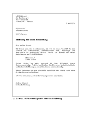 LGOTIN GmbH
Am Kupferberg 6
36674 Bacholdt
Telefon: 0121 546328
5. Mai 2001
Tweekes Inc.
Speerwinkel 4D
52076 Aachen
Eröffnung der neuen Einrichtung
Sehr geehrte Herren;
Wir freuen uns, Sie zu informieren, daß wir ein neues Geschäft für den
Verkauf von Schmiermittel, Riemenscheiben, Fett, Werkzeuge und
Maschinerie im allgemeinen geöffnet haben. Die Adresse der neuen
Niederlassung ab 15.05.2001 lautet:
Mühlenstr. 4
52080 Aachen
Ebenso stellen wir ganz kostenlos zu Ihrer Verfügung unsere
Kostenvoranschläge, Projekte und Studien für elektrische, landwirtschaftliche
und industrielle Montagen, außer Reisekosten wenn notwendig.
Hiermit bekommen Sie eine informative Broschüre über unsere Firma sowie
den Katalog unserer Produkte.
Ich freue mich schon, auf die Fortsetzung unseres Gespräches.
Andrea Schmert
Verkaufsabteilung
01.03 DEU Die Eröffnung einer neuen Einrichtung
Português English Italiano Français Español
 
