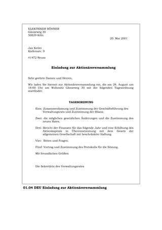 ELEKTRIKER BÖHNER
Gänseweg 30
50829 Köln
20. Mai 2001
Jan Ketler
Kiefernstr. 9
41472 Neuss
Einladung zur Aktionärsversammlung
Sehr geehrte Damen und Herren,
Wir laden Sie hiermit zur Aktionärsversammlung ein, die am 28. August um
18:00 Uhr am Wohnsitz Gänseweg 30 mit der folgenden Tagesordnung
stattfindet:
TAGESORDNUNG
Eins: Zusammenfassung und Zustimmung der Geschäftsführung des
Verwaltungsrats und Zustimmung der Bilanz.
Zwei: die möglichen gesetzlichen Änderungen und die Zustimmung des
neuen Rates.
Drei: Bericht der Finanzen für das folgende Jahr und eine Erhöhung des
Aktienkapitals in Übereinstimmung mit dem Gesetz der
allgemeinen Gesellschaft mit beschränkter Haftung.
Vier: Bitten und Fragen.
Fünf: Vortrag und Zustimmung des Protokolls für die Sitzung.
Mit freundlichen Grüßen
Die Sekretärin des Verwaltungsrates
01.04 DEU Einladung zur Aktionärsversammlung
Português English Italiano Français Español
 