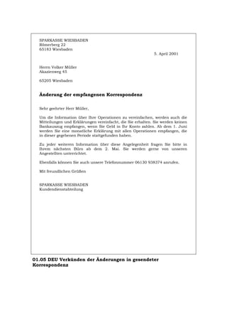 SPARKASSE WIESBADEN
Römerberg 22
65183 Wiesbaden
5. April 2001
Herrn Volker Müller
Akazienweg 45
65205 Wiesbaden
Änderung der empfangenen Korrespondenz
Sehr geehrter Herr Müller,
Um die Information über Ihre Operationen zu vereinfachen, werden auch die
Mitteilungen und Erklärungen vereinfacht, die Sie erhalten. Sie werden keinen
Bankauszug empfangen, wenn Sie Geld in Ihr Konto zahlen. Ab dem 1. Juni
werden Sie eine monatliche Erklärung mit allen Operationen empfangen, die
in dieser gegebenen Periode stattgefunden haben.
Zu jeder weiteren Information über diese Angelegenheit fragen Sie bitte in
Ihrem nächsten Büro ab dem 2. Mai. Sie werden gerne von unseren
Angestellten unterrichtet.
Ebenfalls können Sie auch unsere Telefonnummer 06130 938374 anrufen.
Mit freundlichen Grüßen
SPARKASSE WIESBADEN
Kundendienstabteilung
01.05 DEU Verkünden der Änderungen in gesendeter
Korrespondenz
Português English Italiano Français Español
 