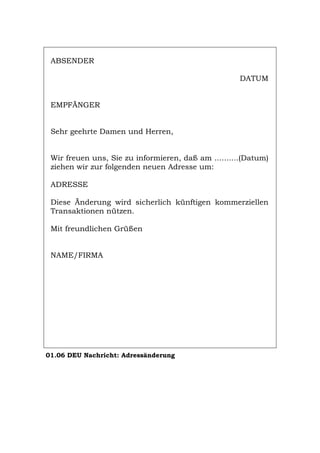 ABSENDER
DATUM
EMPFÄNGER
Sehr geehrte Damen und Herren,
Wir freuen uns, Sie zu informieren, daß am ..........(Datum)
ziehen wir zur folgenden neuen Adresse um:
ADRESSE
Diese Änderung wird sicherlich künftigen kommerziellen
Transaktionen nützen.
Mit freundlichen Grüßen
NAME/FIRMA
01.06 DEU Nachricht: Adressänderung
Português English Italiano Français Español
 