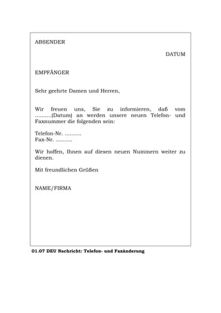 ABSENDER
DATUM
EMPFÄNGER
Sehr geehrte Damen und Herren,
Wir freuen uns, Sie zu informieren, daß vom
..........(Datum) an werden unsere neuen Telefon- und
Faxnummer die folgenden sein:
Telefon-Nr. ..........
Fax-Nr. ..........
Wir hoffen, Ihnen auf diesen neuen Nummern weiter zu
dienen.
Mit freundlichen Grüßen
NAME/FIRMA
01.07 DEU Nachricht: Telefon- und Faxänderung
Português English Italiano Français Español
 