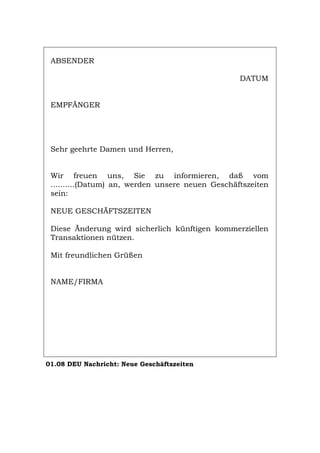 ABSENDER
DATUM
EMPFÄNGER
Sehr geehrte Damen und Herren,
Wir freuen uns, Sie zu informieren, daß vom
..........(Datum) an, werden unsere neuen Geschäftszeiten
sein:
NEUE GESCHÄFTSZEITEN
Diese Änderung wird sicherlich künftigen kommerziellen
Transaktionen nützen.
Mit freundlichen Grüßen
NAME/FIRMA
01.08 DEU Nachricht: Neue Geschäftszeiten
Português English Italiano Français Español
 