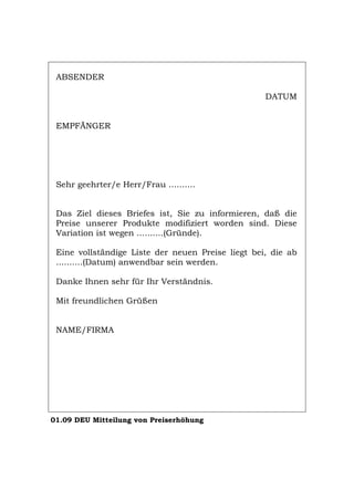 ABSENDER
DATUM
EMPFÄNGER
Sehr geehrter/e Herr/Frau ..........
Das Ziel dieses Briefes ist, Sie zu informieren, daß die
Preise unserer Produkte modifiziert worden sind. Diese
Variation ist wegen ..........(Gründe).
Eine vollständige Liste der neuen Preise liegt bei, die ab
..........(Datum) anwendbar sein werden.
Danke Ihnen sehr für Ihr Verständnis.
Mit freundlichen Grüßen
NAME/FIRMA
01.09 DEU Mitteilung von Preiserhöhung
Português English Italiano Français Español
 