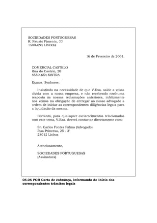 SOCIEDADES PORTUGUESAS
R. Fausto Pimenta, 33
1500-695 LISBOA
16 de Fevereiro de 2001.
COMERCIAL CASTELO
Rua do Castelo, 20
8559-654 SINTRA
Exmos. Senhores:
Insistindo na necessidade de que V.Exa. salde a vossa
dívida com a nossa empresa, e não recebendo nenhuma
resposta às nossas reclamações anteriores, infelizmente
nos vemos na obrigação de entregar ao nosso advogado a
ordem de iniciar as correspondentes diligências legais para
a liquidação da mesma.
Portanto, para quaisquer esclarecimentos relacionados
com este tema, V.Exa. deverá contactar directamente com:
Sr. Carlos Fontes Palma (Advogado)
Rua Princesa, 25 - 3°
28012 Lisboa
Atenciosamente,
SOCIEDADES PORTUGUESAS
(Assinatura)
05.06 POR Carta de cobrança, informando do início dos
correspondentes trâmites legais
Español Italiano Deutsch English Français
 