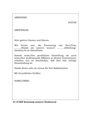 ABSENDER
DATUM
EMPFÄNGER
Sehr geehrte Damen und Herren,
Wir freuen uns, die Ernennung von Herr/Frau
..........(Name) als unser/e neuer/e ..........(Abteilung)-
Direktor/in zu übermitteln.
Sowohl seine/ihre persönliche Einstellung als auch
seine/ihre professionelle Effizienz in diesem Unternehmen
erlauben uns zu beschließen, daß dies eine richtige
Entscheidung ist.
Danke Ihnen sehr im voraus für Ihre Kollaboration.
Mit freundlichen Grüßen
NAME/FIRMA
01.10 DEU Ernennung neuen/er Direktors/in
Português English Italiano Français Español
 