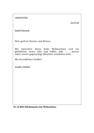 ABSENDER
DATUM
EMPFÄNGER
Sehr geehrte Damen und Herren,
Wir wünschen Ihnen frohe Weihnachten und ein
glückliches neues Jahr und hoffen, daß ..........(neues
Jahr) unsere gegenseitige Mitarbeit verstärken wird.
Mit freundlichen Grüßen
NAME/FIRMA
01.12 DEU Glückwunsch zum Weihnachten
Português English Italiano Français Español
 