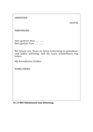 ABSENDER
DATUM
EMPFÄNGER
Sehr geehrter Herr ……….,
Sehr geehrte Frau ..........,
Wir freuen uns, Ihnen zu Ihrem Geburtstag zu gratulieren
und hoffen aufrichtig, daß Sie einen wunderbaren Tag
haben.
Mit freundlichen Grüßen
NAME/FIRMA
01.13 DEU Glückwunsch zum Geburtstag
Português English Italiano Français Español
 