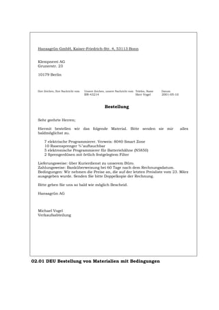 Hansagrün GmbH, Kaiser-Friedrich-Str. 4, 53113 Bonn
Klempnerei AG
Grunerstr. 23
10179 Berlin
Ihre Zeichen, Ihre Nachricht vom Unsere Zeichen, unsere Nachricht vom Telefon, Name Datum
BN-43214 Herr Vogel 2001-05-10
Bestellung
Sehr geehrte Herren;
Hiermit bestellen wir das folgende Material. Bitte senden sie mir alles
baldmöglichst zu.
7 elektrische Programmierer. Verweis: 8040 Smart Zone
10 Rasensprenger ¾"auftauchbar
5 elektronische Programmierer für Batteriehähne (N5850)
2 Sprengerdüsen mit örtlich festgelegtem Filter
Lieferungsweise: über Kurierdienst zu unserem Büro.
Zahlungsweise: Banküberweisung bei 60 Tage nach dem Rechnungsdatum.
Bedingungen: Wir nehmen die Preise an, die auf der letzten Preisliste vom 23. März
ausgegeben wurde. Senden Sie bitte Doppelkopie der Rechnung.
Bitte geben Sie uns so bald wie möglich Bescheid.
Hansagrün AG
Michael Vogel
Verkaufsabteilung
02.01 DEU Bestellung von Materialien mit Bedingungen
Português English Italiano Français Español
 