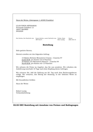 Haus der Weine, Löwengasse 1, 60385 Frankfurt
CLUB VINOS ARTESANOS
Fernando Caballero 12
28047 MADRID
SPANIEN
Ihre Zeichen, Ihre Nachricht vom Unsere Zeichen, unsere Nachricht vom Telefon, Name Datum
BN-43214 Herr Lustig 2001-06-10
Bestellung
Sehr geehrte Herren;
Hiermit erstellen wir den folgenden Auftrag:
15 Kästen Rotwein Monasterio Crianza – Cosecha 97
22,83 EUR pro Kasten mit 6 Flaschen
20 Kästen von Monasterio Reserva – Cosecha 94
56,49 EUR pro Kasten mit 12 Flaschen
Wir nehmen die Preise im Angebot, das Sie uns sendeten. Wir erfordern die
Anlieferung innerhalb 10 Tage nach dem Empfang dieses Auftrages.
Wir erinnern Sie, daß die Zahlung am 60. Tag nach dem Rechnungsdatum
erfolgt. Wir erwarten, den Betrag der Sendung, in der üblichen Weise zu
empfangen.
Mit freundlichen Grüßen
Haus der Weine
Robert Lustig
Verkaufsabteilung
02.02 DEU Bestellung mit Annahme von Preisen und Bedingungen
Português English Italiano Français Español
 