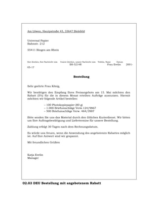 Am Löwen, Hautpstraße 45, 33647 Bielefeld
Universal Papier
Bahnstr. 212
55411 Bingen am Rhein
Ihre Zeichen, Ihre Nachricht vom Unsere Zeichen, unsere Nachricht vom Telefon, Name Datum
BS-5214R Frau Evelin 2001-
05-17
Bestellung
Sehr geehrte Frau König,
Wir bestätigen den Empfang Ihres Preisangebots am 15. Mai möchten den
Rabatt (5%) für die in diesem Monat erteilten Aufträge ausnutzen. Hiermit
möchten wir folgende Artikel bestellen:
– 100 Photokopiepapier (80 g)
– 1.000 Briefumschläge Verw.124/9867
– 500 Briefumschläge Verw. 464/3987
Bitte senden Sie uns das Material durch den üblichen Kurierdienst. Wir bitten
um Ihre Auftragsbestätigung und Liefertermine für unsere Bestellung.
Zahlung erfolgt 30 Tagen nach dem Rechnungsdatum.
Es würde uns freuen, wenn die Anwendung des angebotenen Rabattes möglich
ist. Auf Ihre Antwort sind wir gespannt.
Mit freundlichen Grüßen
Katja Evelin
Manager
02.03 DEU Bestellung mit angebotenem Rabatt
Português English Italiano Français Español
 