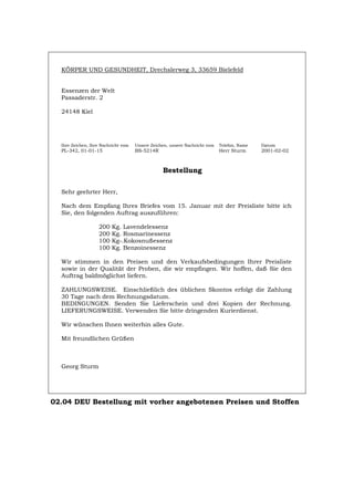 KÖRPER UND GESUNDHEIT, Drechslerweg 3, 33659 Bielefeld
Essenzen der Welt
Passaderstr. 2
24148 Kiel
Ihre Zeichen, Ihre Nachricht vom Unsere Zeichen, unsere Nachricht vom Telefon, Name Datum
PL-342, 01-01-15 BS-5214R Herr Sturm 2001-02-02
Bestellung
Sehr geehrter Herr,
Nach dem Empfang Ihres Briefes vom 15. Januar mit der Preisliste bitte ich
Sie, den folgenden Auftrag auszuführen:
200 Kg. Lavendelessenz
200 Kg. Rosmarinessenz
100 Kg-.Kokosnußessenz
100 Kg. Benzoinessenz
Wir stimmen in den Preisen und den Verkaufsbedingungen Ihrer Preisliste
sowie in der Qualität der Proben, die wir empfingen. Wir hoffen, daß Sie den
Auftrag baldmöglichst liefern.
ZAHLUNGSWEISE. Einschließlich des üblichen Skontos erfolgt die Zahlung
30 Tage nach dem Rechnungsdatum.
BEDINGUNGEN. Senden Sie Lieferschein und drei Kopien der Rechnung.
LIEFERUNGSWEISE. Verwenden Sie bitte dringenden Kurierdienst.
Wir wünschen Ihnen weiterhin alles Gute.
Mit freundlichen Grüßen
Georg Sturm
02.04 DEU Bestellung mit vorher angebotenen Preisen und Stoffen
Português English Italiano Français Español
 
