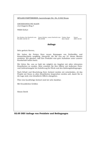 MÜLLER-PARFÜMERIEN, Lauvenburger Str. 56, 41462 Neuss
GROSSHANDLUNG KLEIN
Juri-Gagarin-Ring 7
99084 Erfurt
Ihre Zeichen, Ihre Nachricht vom Unsere Zeichen, unsere Nachricht vom Telefon, Name Datum
PL-AGF, 02-02-10 BS-5345R Herr David 2001-03-03
Anfrage
Sehr geehrte Herren;
Wir haben die Proben Ihrer neuen Kampagne von Duftstoffen und
Kosmetikartikeln sorgfältig, überprüft, die Sie uns am 10. dieses Monats
sendeten. Wir glauben, daß Ihre Produkte eine gute Aufnahme unter unserer
Kundschaft haben kann.
Wir bitten Sie, uns so bald wie möglich ein Angebot mit allen relevanten
Einzelheiten zu senden. Bitte erstellen Sie Ihre Offerte mit äußerster Preis-
und Lieferzeitangabe bei Anlieferung frei Werk und den Zahlungsbedingungen.
Nach Erhalt und Beurteilung Ihrer Antwort werden wir entscheiden, ob das
Projekt mit Ihnen in allen Einzelheiten besprochen werden soll, damit Sie in
die Lage sind, eine detaillierte Offerte abzugeben.
Über eine kurzfristige Antwort sind wir sehr dankbar.
Mit freundlichen Grüßen
Simon David
02.05 DEU Anfrage von Preisliste und Bedingungen
Português English Italiano Français Español
 