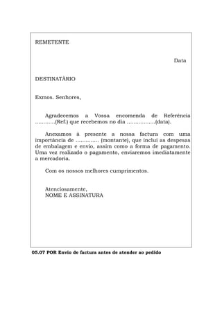 REMETENTE
Data
DESTINATÀRIO
Exmos. Senhores,
Agradecemos a Vossa encomenda de Referência
............(Ref.) que recebemos no dia .................(data).
Anexamos à presente a nossa factura com uma
importância de .............. (montante), que inclui as despesas
de embalagem e envio, assim como a forma de pagamento.
Uma vez realizado o pagamento, enviaremos imediatamente
a mercadoria.
Com os nossos melhores cumprimentos.
Atenciosamente,
NOME E ASSINATURA
05.07 POR Envio de factura antes de atender ao pedido
Español Italiano Deutsch English Français
Español Italiano Deutsch English Français
 