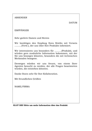 ABSENDER
DATUM
EMPFÄNGER
Sehr geehrte Damen und Herren
Wir bestätigen den Empfang Ihres Briefes mit Verweis
..........(Verw.), der uns über Ihre Produkte informiert.
Wir interessieren uns besonders für ..........(Produkt), und
würden gern zusätzliche Information bekommen, mit der
Sie uns besorgen könnten, besonders die mit technischen
Merkmalen bezogene.
Deswegen würden wir uns freuen, von einem Ihrer
Agenten besucht zu werden, der alle Fragen beantworten
würden, die entstehen könnten.
Danke Ihnen sehr für Ihre Kollaboration.
Mit freundlichen Grüßen
NAME/FIRMA
02.07 DEU Bitte um mehr Information über das Produkt
Português English Italiano Français Español
 