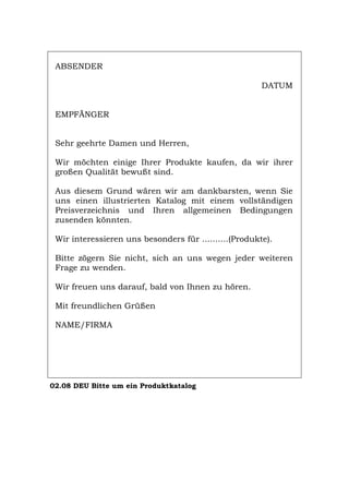 ABSENDER
DATUM
EMPFÄNGER
Sehr geehrte Damen und Herren,
Wir möchten einige Ihrer Produkte kaufen, da wir ihrer
großen Qualität bewußt sind.
Aus diesem Grund wären wir am dankbarsten, wenn Sie
uns einen illustrierten Katalog mit einem vollständigen
Preisverzeichnis und Ihren allgemeinen Bedingungen
zusenden könnten.
Wir interessieren uns besonders für ..........(Produkte).
Bitte zögern Sie nicht, sich an uns wegen jeder weiteren
Frage zu wenden.
Wir freuen uns darauf, bald von Ihnen zu hören.
Mit freundlichen Grüßen
NAME/FIRMA
02.08 DEU Bitte um ein Produktkatalog
Português English Italiano Français Español
 