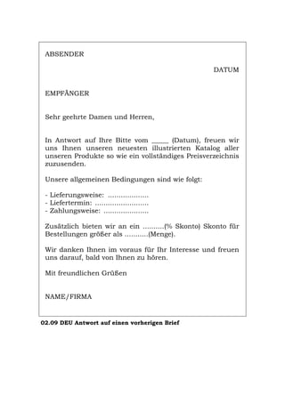 ABSENDER
DATUM
EMPFÄNGER
Sehr geehrte Damen und Herren,
In Antwort auf Ihre Bitte vom _____ (Datum), freuen wir
uns Ihnen unseren neuesten illustrierten Katalog aller
unseren Produkte so wie ein vollständiges Preisverzeichnis
zuzusenden.
Unsere allgemeinen Bedingungen sind wie folgt:
- Lieferungsweise: ...................
- Liefertermin: .........................
- Zahlungsweise: .....................
Zusätzlich bieten wir an ein ..........(% Skonto) Skonto für
Bestellungen größer als ...........(Menge).
Wir danken Ihnen im voraus für Ihr Interesse und freuen
uns darauf, bald von Ihnen zu hören.
Mit freundlichen Grüßen
NAME/FIRMA
02.09 DEU Antwort auf einen vorherigen Brief
Português English Italiano Français Español
 